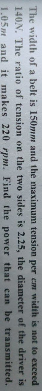 The width of a belt is 150mm and the maximum tension per cm width is not to exceed
140N. The ratio of tension on the two sides is 2.25, the diameter of the driver is
1.05m and it makes 220 rpm. Find the power that can be transmitted.
