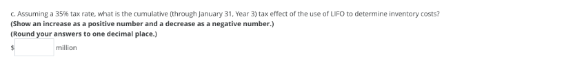 c. Assuming a 35% tax rate, what is the cumulative (through January 31, Year 3) tax effect of the use of LIFO to determine inventory costs?
(Show an increase as a positive number and a decrease as a negative number.)
(Round your answers to one decimal place.)
million