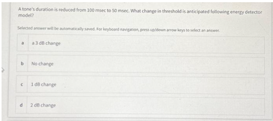 A tone's duration is reduced from 100 msec to 50 msec. What change in threshold is anticipated following energy detector
model?
Selected answer will be automatically saved. For keyboard navigation, press up/down arrow keys to select an answer.
a
b
C
d
a 3 dB change
No change
1 dB change
2 dB change