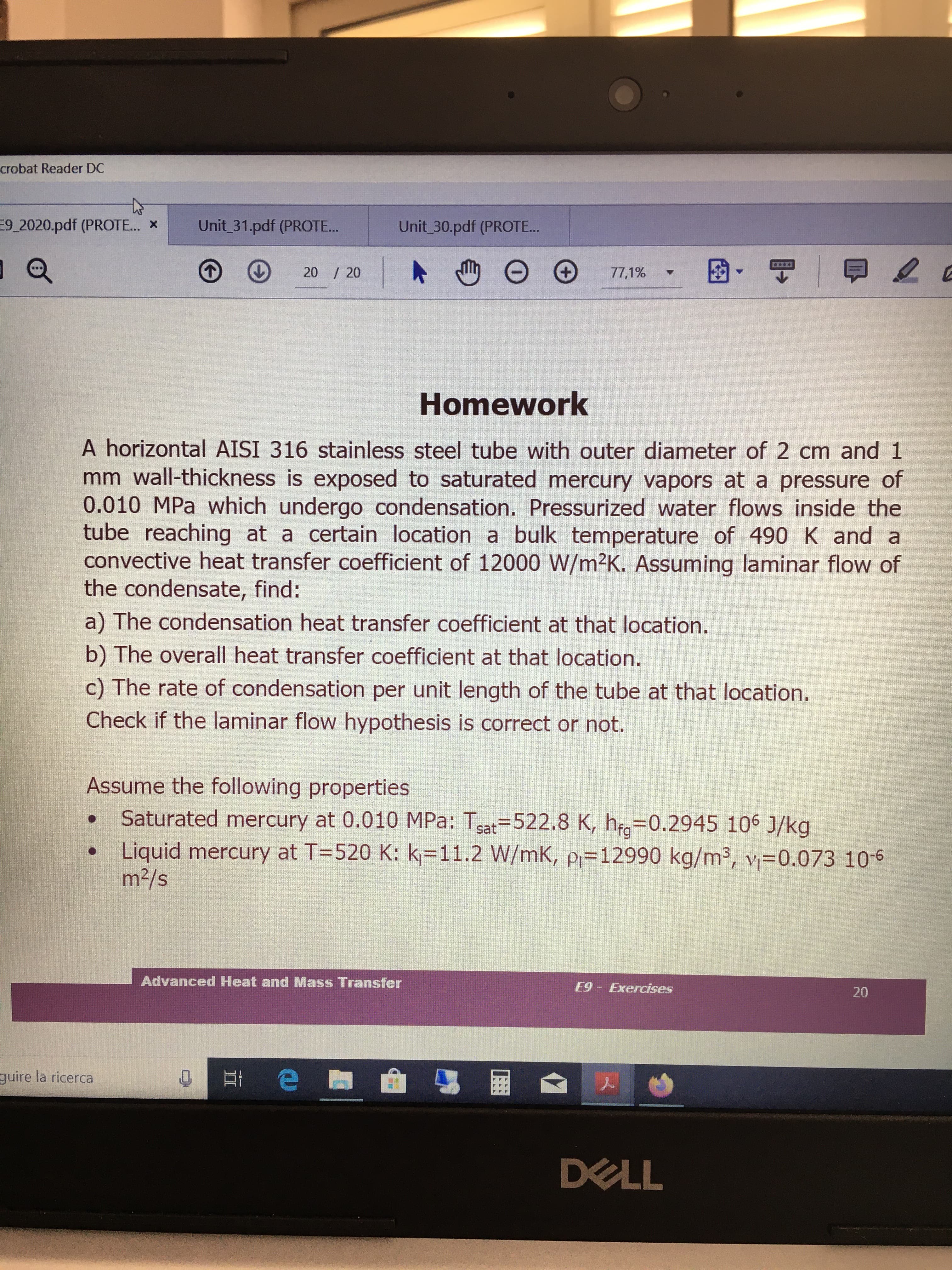 crobat Reader DC
Unit 31.pdf (PROTE...
9_2020.pdf (PROTE.. X
Unit 30.pdf (PROTE..
20 / 20
77,1%
Homework
A horizontal AISI 316 stainless steel tube with outer diameter of 2 cm and 1
mm wall-thickness is exposed to saturated mercury vapors at a pressure of
0.010 MPa which undergo condensation. Pressurized water flows inside the
tube reaching at a certain location a bulk temperature of 490 K and a
convective heat transfer coefficient of 12000 W/m²K. Assuming laminar flow of
the condensate, find:
a) The condensation heat transfer coefficient at that location.
b) The overall heat transfer coefficient at that location.
c) The rate of condensation per unit length of the tube at that location.
Check if the laminar flow hypothesis is correct or not.
Assume the following properties
Saturated mercury at 0.010 MPa: Tsat=522.8 K, h=0.2945 106 J/kg
Liquid mercury at T=520 K: k=11.2 W/mK, p=12990 kg/m³, v=0.073 10-6
m2/s
Advanced Heat and Mass Transfer
E9 - Exercises
20
guire la ricerca
DELL
