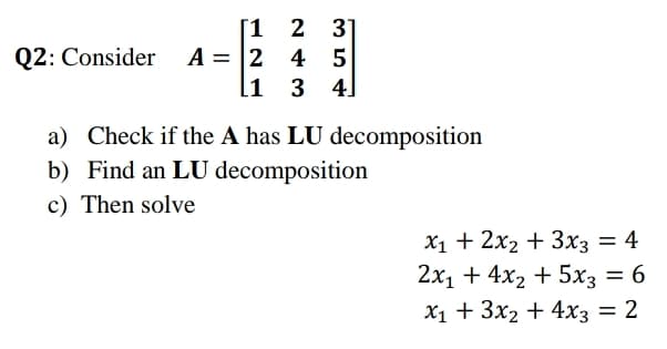 [1
2 31
Q2: Consider A = |2 4 5
l1
3 4]
a) Check if the A has LU decomposition
b) Find an LU decomposition
c) Then solve
X1 + 2x2 + 3x3 = 4
2х1 + 4x2 + 5х; — 6
Х1 + 3x2 + 4хз — 2
