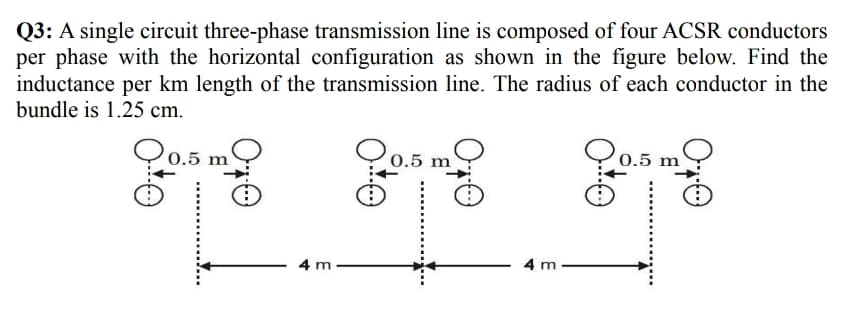 Q3: A single circuit three-phase transmission line is composed of four ACSR conductors
per phase with the horizontal configuration as shown in the figure below. Find the
inductance per km length of the transmission line. The radius of each conductor in the
bundle is 1.25 cm.
go
m
0.5
0.5 m
0.5 m
4 m
4 m
