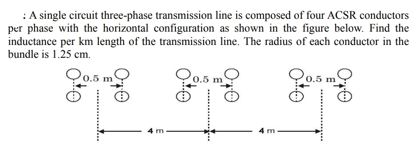 : A single circuit three-phase transmission line is composed of four ACSR conductors
per phase with the horizontal configuration as shown in the figure below. Find the
inductance per km length of the transmission line. The radius of each conductor in the
bundle is 1.25 cm.
m
0.5
0.5 m
0.5 m
4 m
4 m
