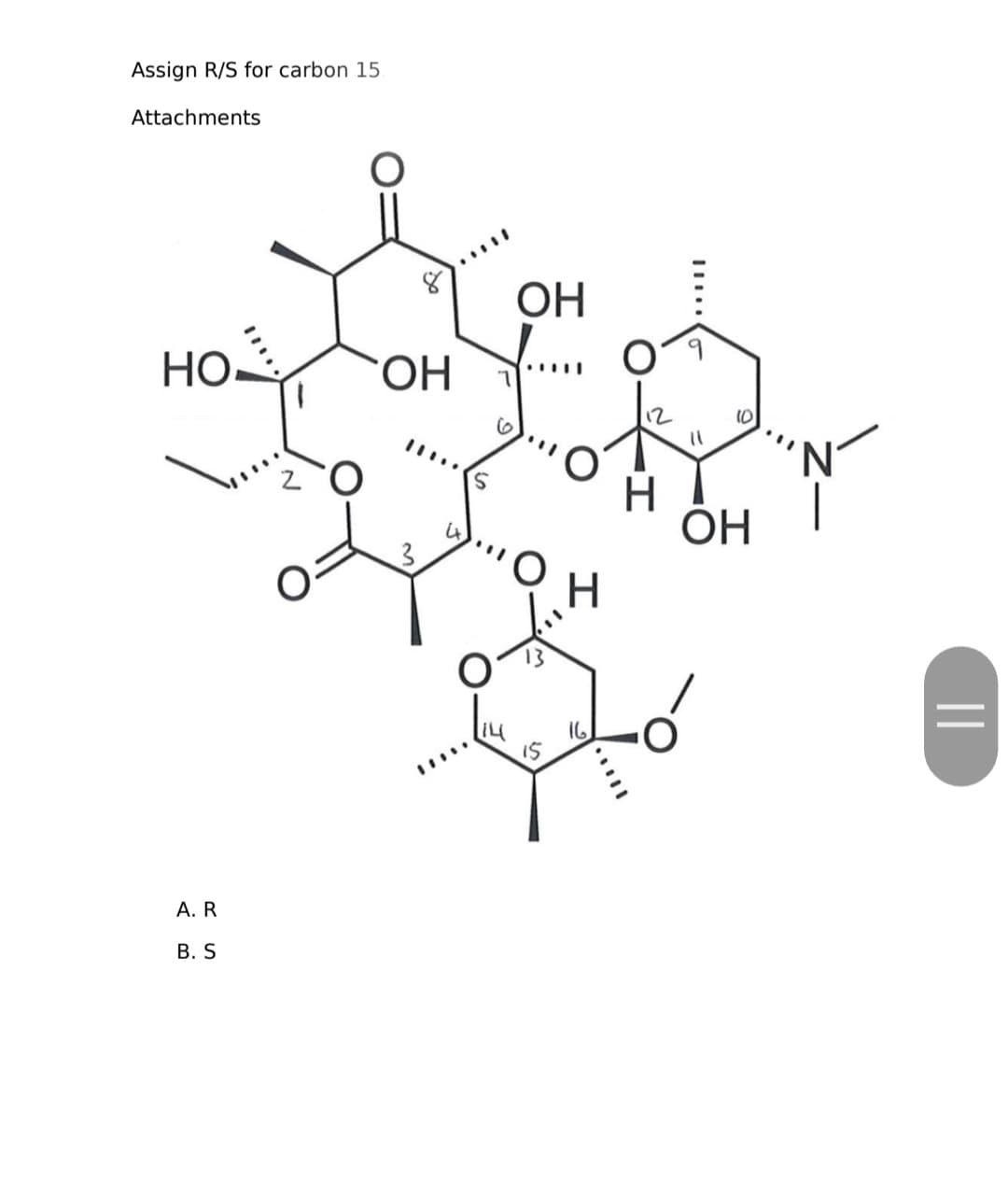 Assign R/S for carbon 15.
Attachments
но. З
A. R
B. S
О
ОН
3
...
ОН
о
IS
Н
16
11
10
ОН
N
||