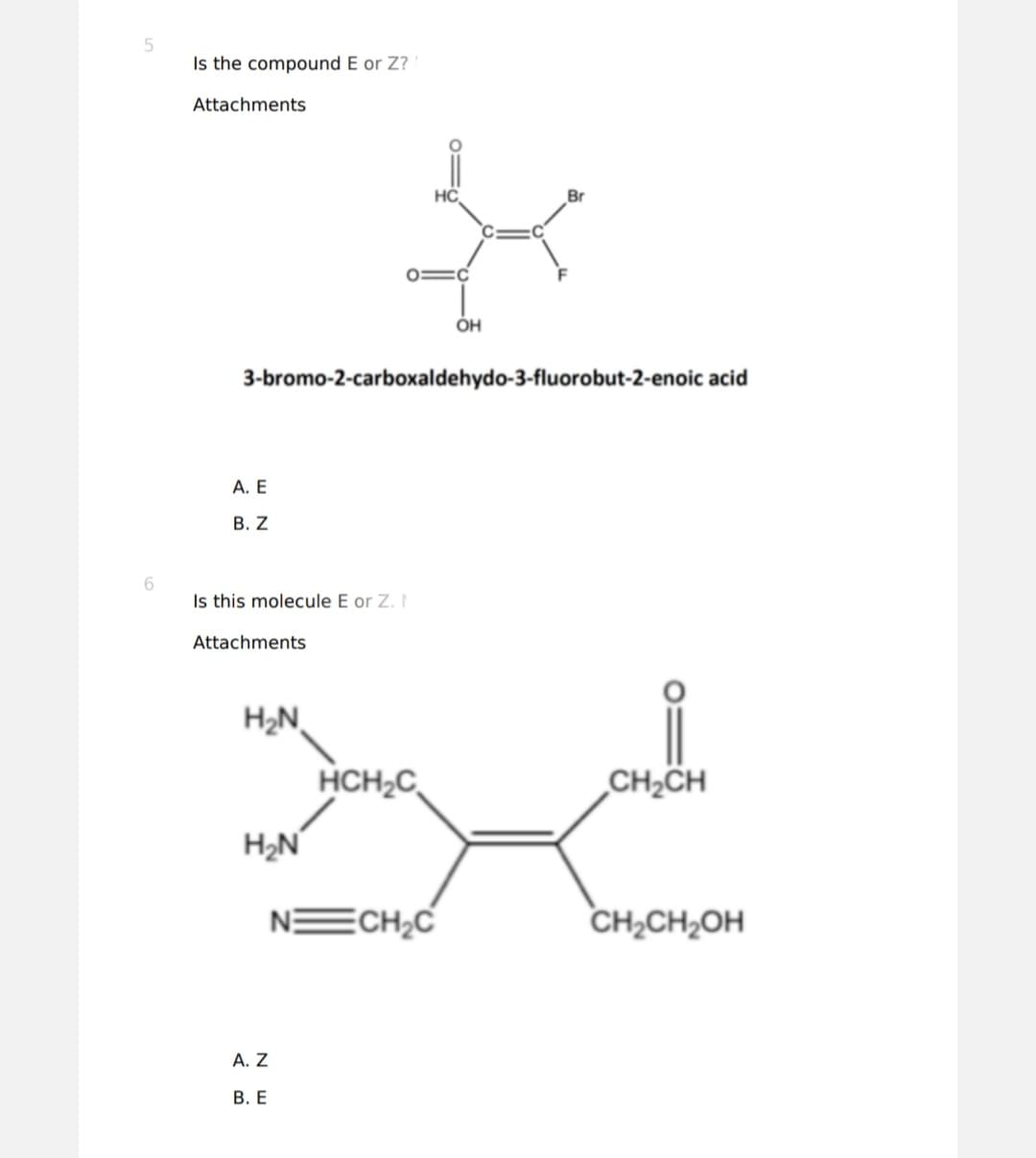 5
6
Is the compound E or Z?
Attachments
A. E
B. Z
Is this molecule E or Z. I
Attachments
3-bromo-2-carboxaldehydo-3-fluorobut-2-enoic acid
H₂N
H₂N
A. Z
B. E
HC
HCH₂C
C
ECH₂C
OH
Br
CH₂CH
CH₂CH₂OH