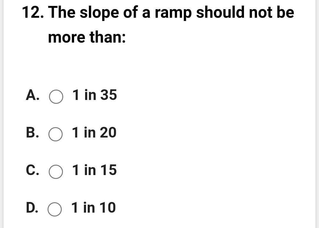 12. The slope of a ramp should not be
more than:
A. O 1 in 35
B. O 1 in 20
C. O 1 in 15
D. O 1 in 10
