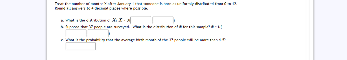 Treat the number of months X after January 1 that someone is born as uniformly distributed from 0 to 12.
Round all answers to 4 decimal places where possible.
a. What is the distribution of X? X - U(
b. Suppose that 37 people are surveyed. What is the distribution of I for this sample? I - N(
c. What is the probability that the average birth month of the 37 people will be more than 4.5?
