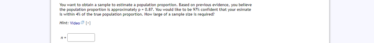 You want to obtain a sample to estimate a population proportion. Based on previous evidence, you believe
the population proportion is approximately p = 0.87. You would like to be 97% confident that your esimate
is within 4% of the true population proportion. How large of a sample size is required?
Hint: Video [+]
n =
