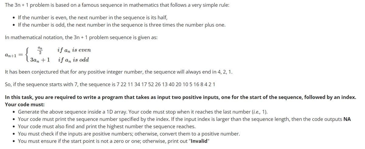 The 3n+ 1 problem is based on a famous sequence in mathematics that follows a very simple rule:
• If the number is even, the next number in the sequence is its half,
• If the number is odd, the next number in the sequence is three times the number plus one.
In mathematical notation, the 3n+ 1 problem sequence is given as:
an
if an is even
2
an+1 =
3an
+1
if an is odd
It has been conjectured that for any positive integer number, the sequence will always end in 4, 2, 1.
So, if the sequence starts with 7, the sequence is 7 22 11 34 17 52 26 13 40 20 10 5 16 8 4 2 1
In this task, you are required to write a program that takes as input two positive inputs, one for the start of the sequence, followed by an index.
Your code must:
• Generate the above sequence inside a 1D array. Your code must stop when it reaches the last number (i.e., 1).
• Your code must print the sequence number specified by the index. If the input index is larger than the sequence length, then the code outputs NA
• Your code must also find and print the highest number the sequence reaches.
• You must check if the inputs are positive numbers; otherwise, convert them to a positive number.
• You must ensure if the start point is not a zero or one; otherwise, print out "Invalid"