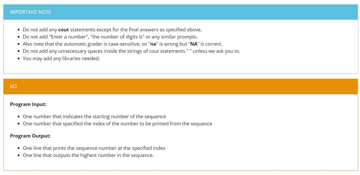 IMPORTANT NOTE
• Do not add any cout statements except for the final answers as specified above.
• Do not add "Enter a number", "the number of digits is" or any similar prompts.
• Also note that the automatic grader is case-sensitive; so "na" is wrong but "NA" is correct.
• Do not add any unnecessary spaces inside the strings of cout statements " " unless we ask you to.
• You may add any libraries needed.
1/0
Program Input:
• One number that indicates the starting number of the sequence
• One number that specified the index of the number to be printed from the sequence
Program Output:
• One line that prints the sequence number at the specified index
• One line that outputs the highest number in the sequence.