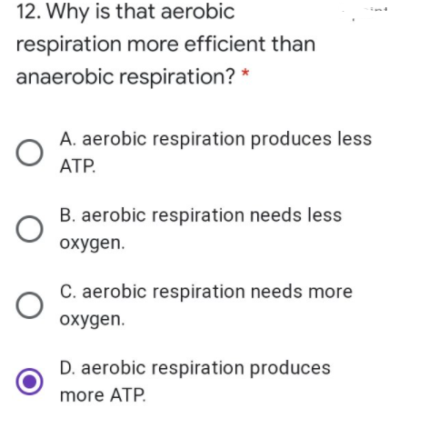 12. Why is that aerobic
respiration more efficient than
anaerobic respiration? *
A. aerobic respiration produces less
АТР.
B. aerobic respiration needs less
oxygen.
C. aerobic respiration needs more
охудen.
D. aerobic respiration produces
more ATP.
