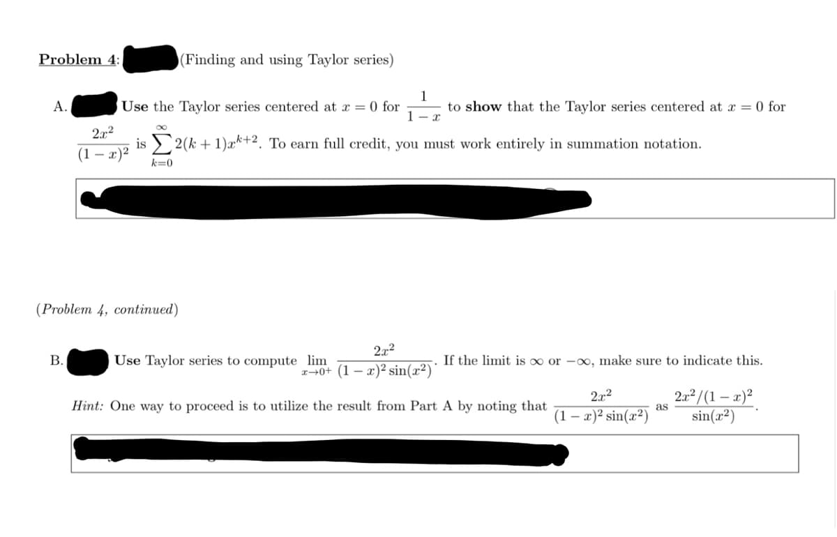 Problem 4:
(Finding and using Taylor series)
1
to show that the Taylor series centered at x = 0 for
A.
Use the Taylor series centered at x = 0 for
1- x
2.x2
is > 2(k + 1)æ*+2. To earn full credit, you must work entirely in summation notation.
(1 — х)2
k=0
(Problem 4, continued)
2x2
В.
Use Taylor series to compute lim
If the limit is ∞ or -∞, make sure to indicate this.
x→0+ (1 – x)² sin(x²)*
2a² /(1 – x)²
sin(x²)
2x2
Hint: One way to proceed is to utilize the result from Part A by noting that
as
(1 – x)² sin(x²)
