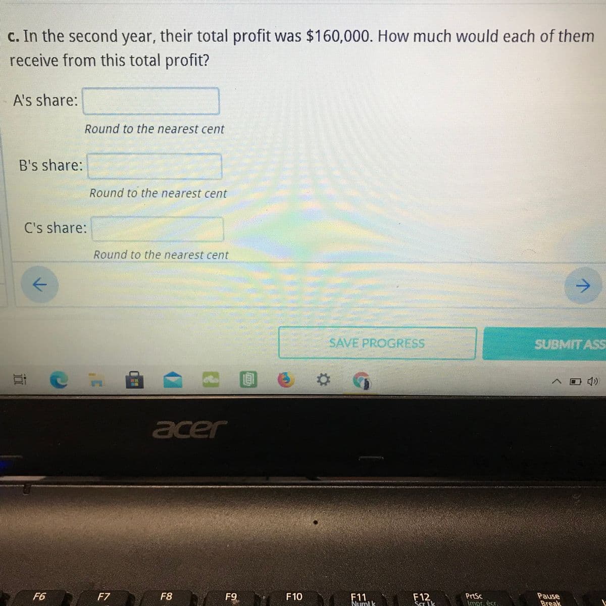 c. In the second year, their total profit was $160,000. How much would each of them
receive from this total profit?
A's share:
Round to the nearest cent
B's share:
Round to the nearest cent
C's share:
Round to the nearest cent
->
SAVE PROGRESS
SUBMITASS
耳
acer
A F7
F8 F9
F10 F11 E12
F6
PrtSc
Impr. êcr,
Pause
Break
Numlk
Scr Lk
