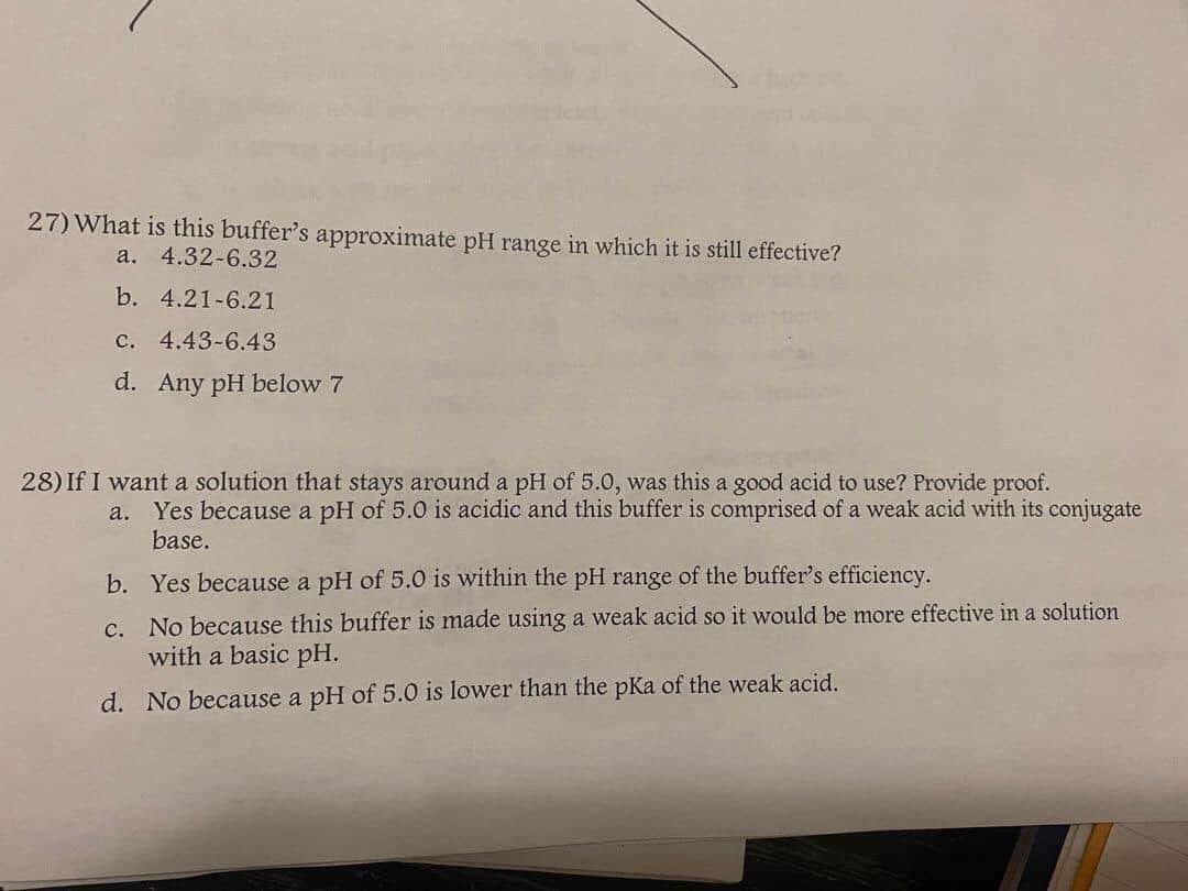 27) What is this buffer's approximate pH range in which it is still effective?
а.
4.32-6.32
b. 4.21-6.21
c. 4.43-6.43
d. Any pH below 7
28) If I want a solution that stays around a pH of 5.0, was this a good acid to use? Provide proof.
a. Yes because a pH of 5.0 is acidic and this buffer is comprised of a weak acid with its conjugate
base.
b. Yes because a pH of 5.0 is within the pH range of the buffer's efficiency.
c. No because this buffer is made using a weak acid so it would be more effective in a solution
with a basic pH.
d. No because a pH of 5.0 is lower than the pKa of the weak acid.
