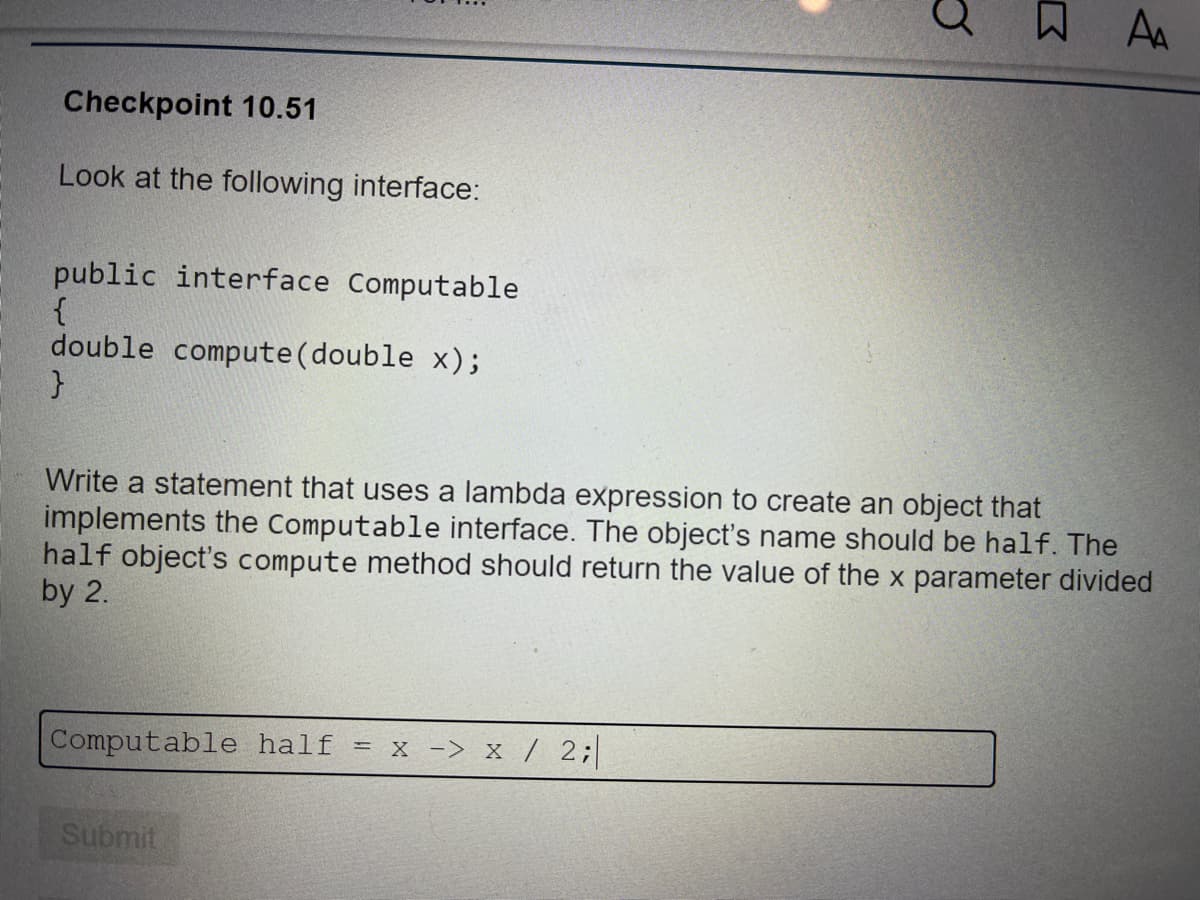 Checkpoint 10.51
Look at the following interface:
public interface Computable
{
double compute(double x);
Write a statement that uses a lambda expression to create an object that
implements the Computable interface. The object's name should be half. The
half object's compute method should return the value of the x parameter divided
by 2.
Computable half = x -> x / 2;
Submit
