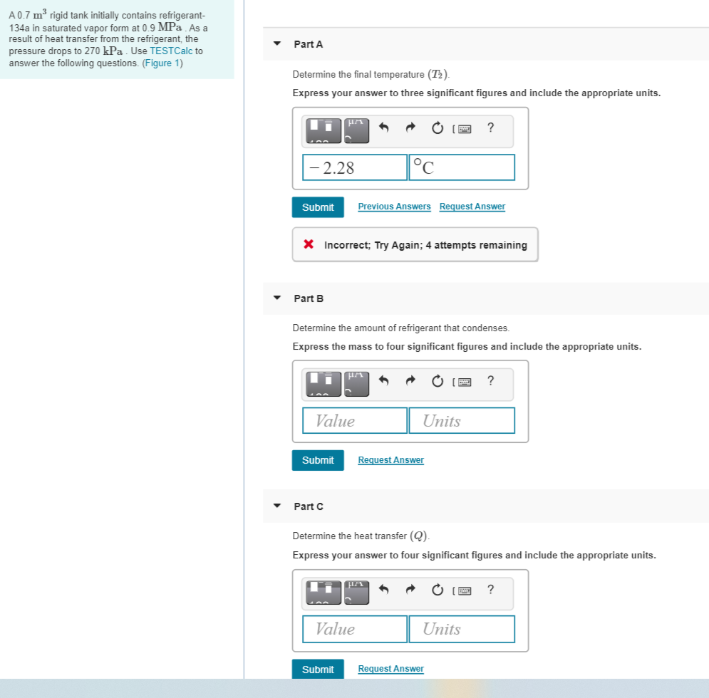 A 0.7 m³ rigid tank initially contains refrigerant-
134a in saturated vapor form at 0.9 MPa As a
result of heat transfer from the refrigerant, the
pressure drops to 270 kPa . Use TESTCalc to
answer the following questions. (Figure 1)
Part A
Determine the final temperature (T2).
Express your answer to three significant figures and include the appropriate units.
?
2.28
Submit
Previous Answers Request Answer
X Incorrect; Try Again; 4 attempts remaining
Part B
Determine the amount of refrigerant that condenses.
Express the mass to four significant figures and include the appropriate units.
Value
Units
Submit
Request Answer
Part C
Determine the heat transfer (Q).
Express your answer to four significant figures and include the appropriate units.
O IE
Value
Units
Submit
Request Answer
