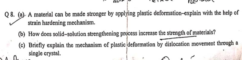 Q 8. (a). A material can be made stronger by applying plastic deformation–explain with the help of
strain hardening mechanism.
(b) How does solid-solution strengthening process increase the strength of materials?
(c) Briefly explain the mechanism of plastic deformation by dislocation movement through a
single crystal.
