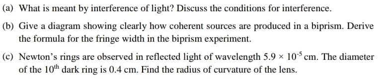 (a) What is meant by interference of light? Discuss the conditions for interference.
(b) Give a diagram showing clearly how coherent sources are produced in a biprism. Derive
the formula for the fringe width in the biprism experiment.
(c) Newton's rings are observed in reflected light of wavelength 5.9 x 10$ cm. The diameter
of the 10th dark ring is 0.4 cm. Find the radius of curvature of the lens.
