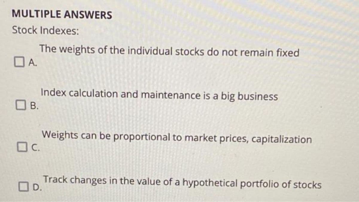 MULTIPLE ANSWERS
Stock Indexes:
The weights of the individual stocks do not remain fixed
OA.
Index calculation and maintenance is a big business
OB.
В.
Weights can be proportional to market prices, capitalization
OC.
Track changes in the value of a hypothetical portfolio of stocks
OD.
