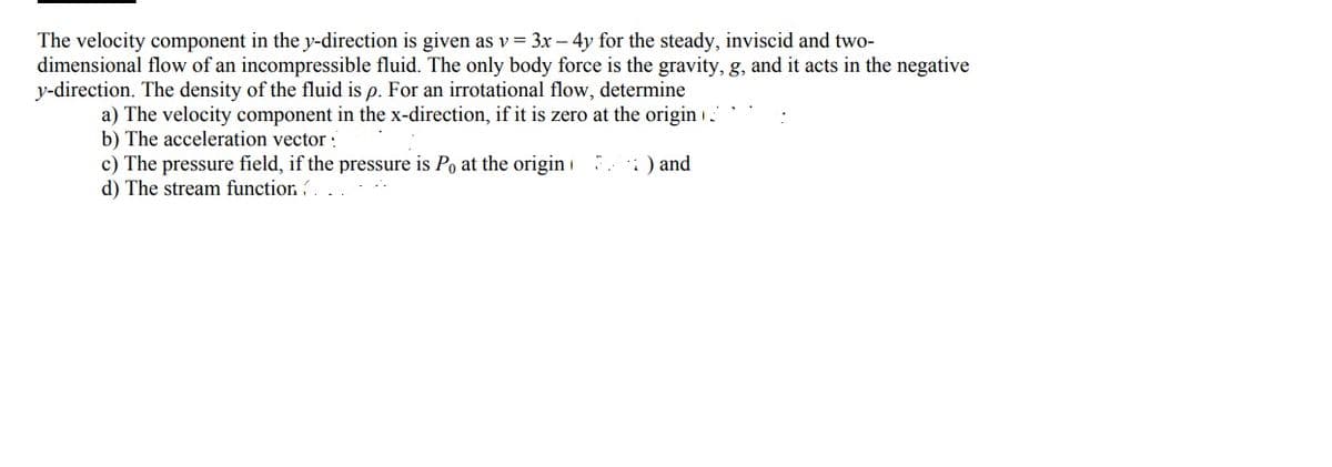 The velocity component in the y-direction is given as v = 3x - 4y for the steady, inviscid and two-
dimensional flow of an incompressible fluid. The only body force is the gravity, g, and it acts in the negative
y-direction. The density of the fluid is p. For an irrotational flow, determine
a) The velocity component in the x-direction, if it is zero at the origin
b) The acceleration vector:
) and
c) The pressure field, if the pressure is Po at the origin
d) The stream function(