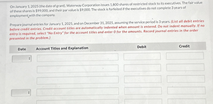 On January 1, 2025 (the date of grant), Waterway Corporation issues 1,800 shares of restricted stock to its executives. The fair value
of these shares is $99,000, and their par value is $9,000. The stock is forfeited if the executives do not complete 3 years of
employment with the company.
Prepare journal entries for January 1, 2025, and on December 31, 2025, assuming the service period is 3 years. (List all debit entries
before credit entries. Credit account titles are automatically indented when amount is entered. Do not indent manually. If no
entry is required, select "No Entry" for the account titles and enter 0 for the amounts. Record journal entries in the order
presented in the problem.)
Account Titles and Explanation
Date
:
Debit
Credit