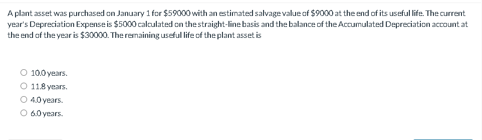 A plant asset was purchased on January 1 for $59000 with an estimated salvage value of $9000 at the end of its useful life. The current
year's Depreciation Expense is $5000 calculated on the straight-line basis and the balance of the Accumulated Depreciation account at
the end of the year is $30000. The remaining useful life of the plant asset is
O 10.0 years.
O 11.8 years.
○ 4.0 years.
O 6.0 years.