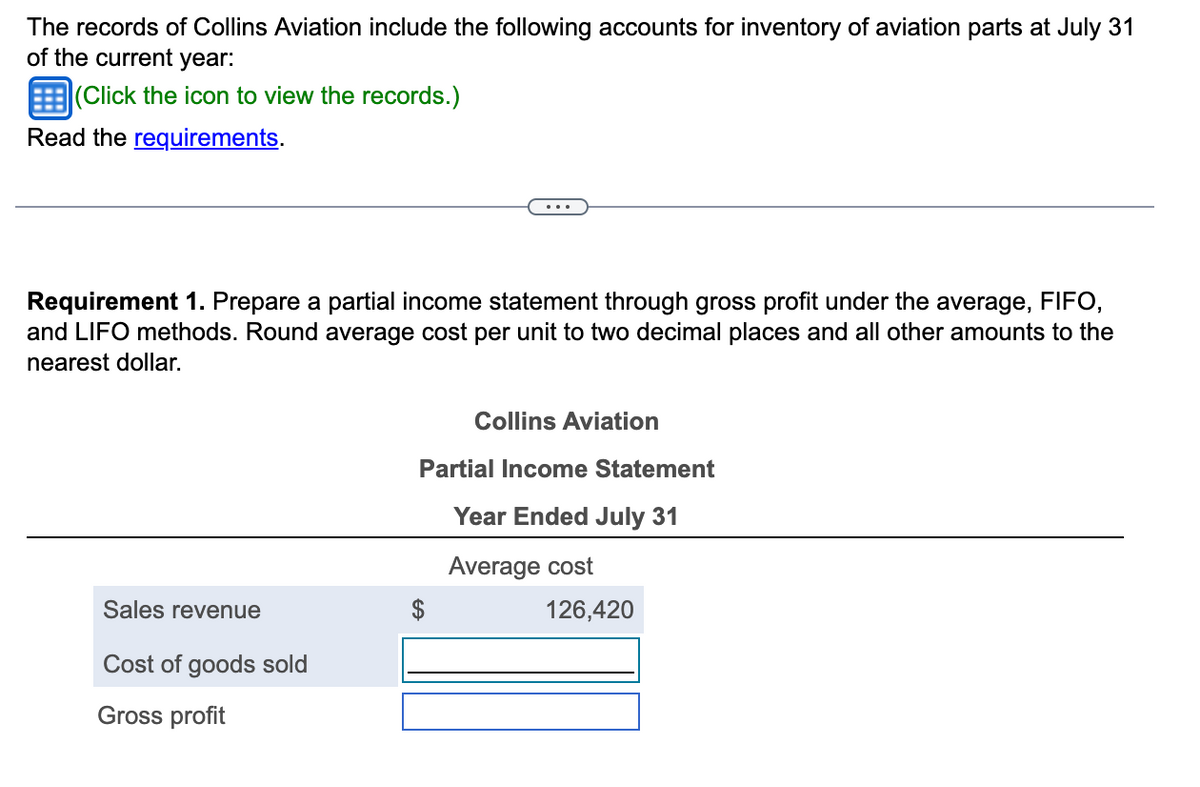 The records of Collins Aviation include the following accounts for inventory of aviation parts at July 31
of the current year:
(Click the icon to view the records.)
Read the requirements.
Requirement 1. Prepare a partial income statement through gross profit under the average, FIFO,
and LIFO methods. Round average cost per unit to two decimal places and all other amounts to the
nearest dollar.
Sales revenue
Cost of goods sold
Gross profit
Collins Aviation
Partial Income Statement
Year Ended July 31
Average cost
126,420