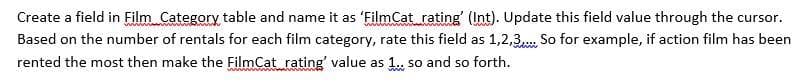 Create a field in Film Category table and name it as 'FilmCat_rating' (Int). Update this field value through the cursor.
Based on the number of rentals for each film category, rate this field as 1,2,3... So for example, if action film has been
rented the most then make the FilmCat rating' value as 1.. so and so forth.