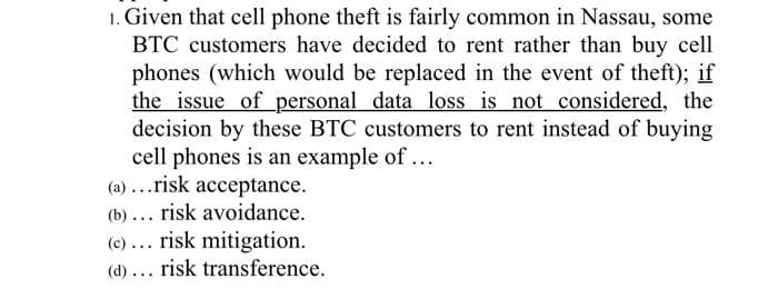 1. Given that cell phone theft is fairly common in Nassau, some
BTC customers have decided to rent rather than buy cell
phones (which would be replaced in the event of theft); if
the issue of personal data loss is not considered, the
decision by these BTC customers to rent instead of buying
cell phones is an example of ...
(a)...risk acceptance.
(b)... risk avoidance.
(c) ... risk mitigation.
(d)... risk transference.