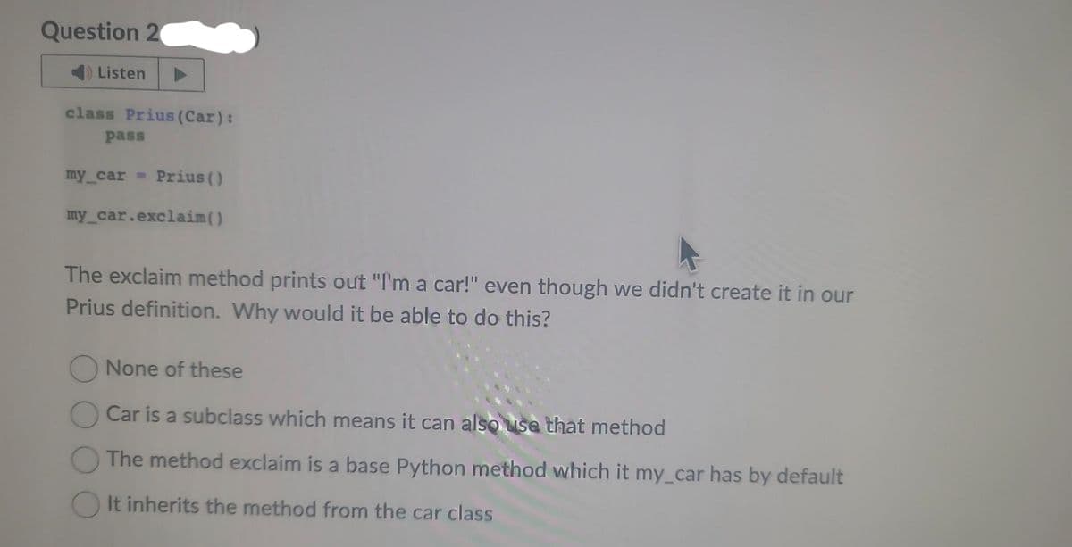 Question 2
Listen
class Prius (Car):
pass
my_car Prius ()
my_car.exclaim()
The exclaim method prints out "I'm a car!" even though we didn't create it in our
Prius definition. Why would it be able to do this?
None of these
Car is a subclass which means it can also use that method
The method exclaim is a base Python method which it my car has by default
It inherits the method from the car class