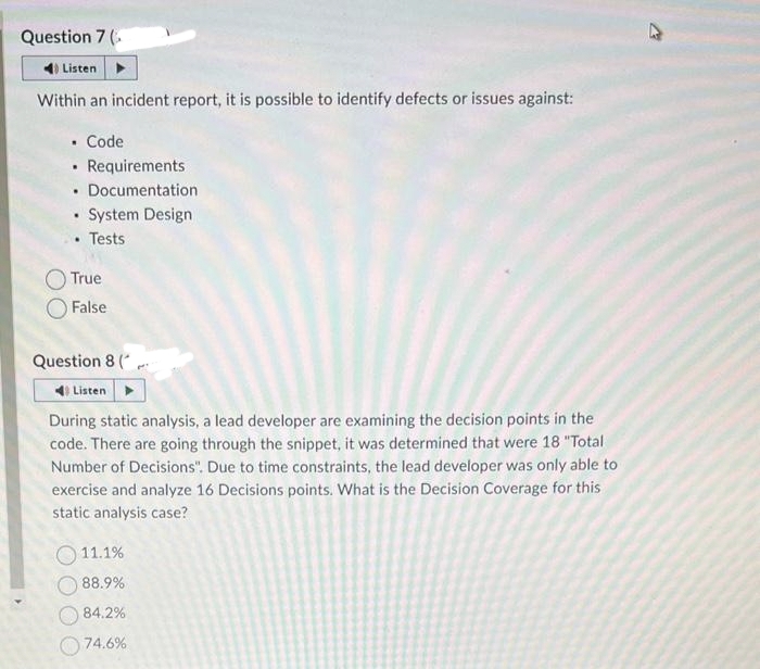 Question 7 (
4) Listen
Within an incident report, it is possible to identify defects or issues against:
. Code
• Requirements
Documentation
.
• System Design
• Tests
True
False
Question 8 (
Listen
During static analysis, a lead developer are examining the decision points in the
code. There are going through the snippet, it was determined that were 18 "Total
Number of Decisions". Due to time constraints, the lead developer was only able to
exercise and analyze 16 Decisions points. What is the Decision Coverage for this
static analysis case?
11.1%
88.9%
84.2%
74.6%
W