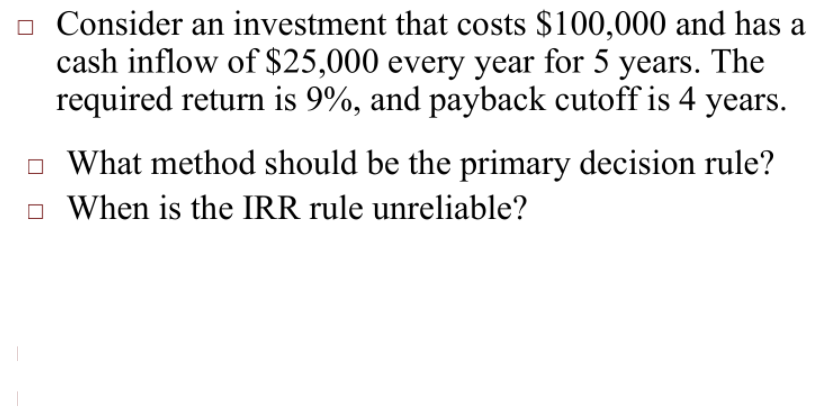 o Consider an investment that costs $100,000 and has a
cash inflow of $25,000 every year for 5 years. The
required return is 9%, and payback cutoff is 4 years.
O What method should be the primary decision rule?
o When is the IRR rule unreliable?
