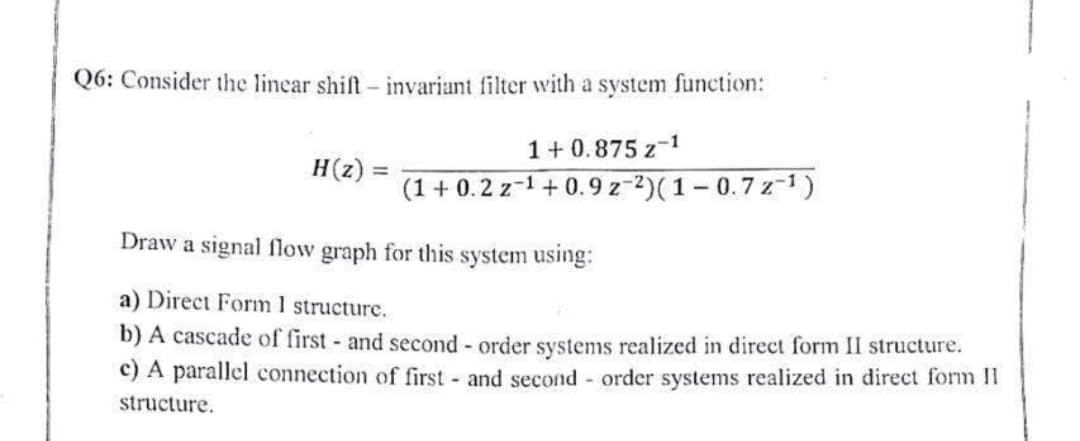 Q6: Consider the linear shift - invariant filter with a system function:
H(z):
1+0.875 z 1
(1+0.2 z ¹+0.9 z-2)(1-0.7z-¹)
Draw a signal flow graph for this system using:
a) Direct Form I structure.
b) A cascade of first- and second-order systems realized in direct form II structure.
c) A parallel connection of first and second-order systems realized in direct form II
structure.