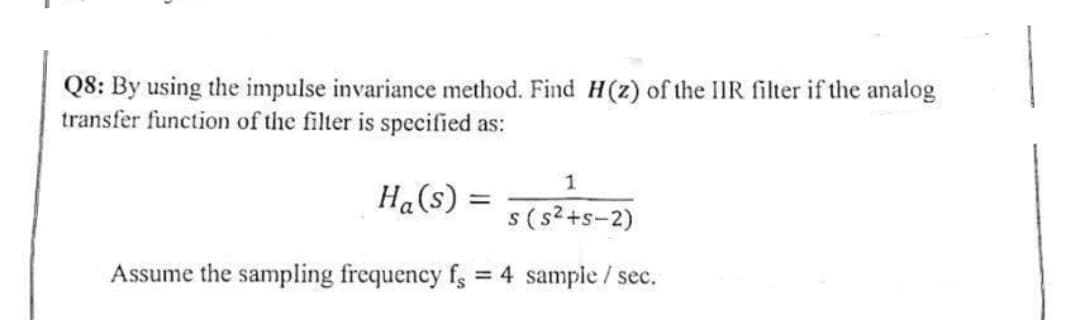 Q8: By using the impulse invariance method. Find H(z) of the IIR filter if the analog
transfer function of the filter is specified as:
1
Ha (s) = 5 (5²+5-2)
S
Assume the sampling frequency fs = 4 sample/ sec.