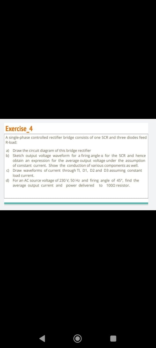 Exercise_4
A single-phase controlled rectifier bridge consists of one SCR and three diodes feed
R-load:
a) Draw the circuit diagram of this bridge rectifier
b) Sketch output voltage waveform for a firing angle a for the SCR and hence
obtain an expression for the average output voltage under the assumption
of constant current. Show the conduction of various components as well.
Draw waveforms of current through TI, D1, D2 and D3 assuming constant
load current.
c)
d) For an AC source voltage of 230 V, 50 Hz and firing angle of 45°, find the
average output current and power delivered to 1000 resistor.
O