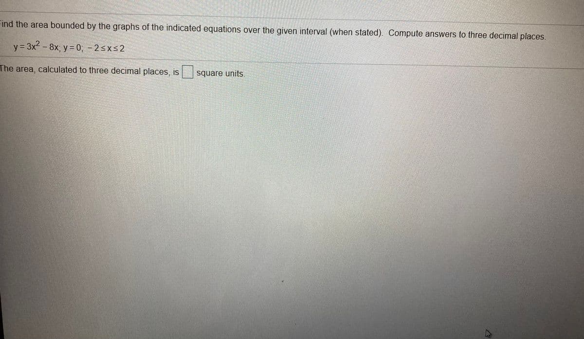 Find the area bounded by the graphs of the indicated equations over the given interval (when stated). Compute answers to three decimal places.
y = 3x2 - 8x; y = 0; - 2<xs2
The area, calculated to three decimal places, is
square units.
