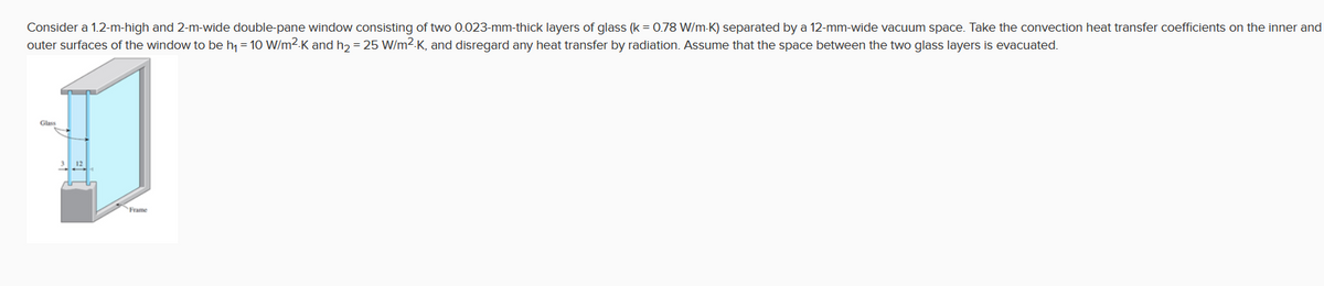 Consider a 1.2-m-high and 2-m-wide double-pane window consisting of two 0.023-mm-thick layers of glass (k = 0.78 W/m-K) separated by a 12-mm-wide vacuum space. Take the convection heat transfer coefficients on the inner and
outer surfaces of the window to be h = 10 W/m2-K and h,= 25 W/m2-K, and disregard any heat transfer by radiation. Assume that the space between the two glass layers is evacuated.
Glass
Frame
