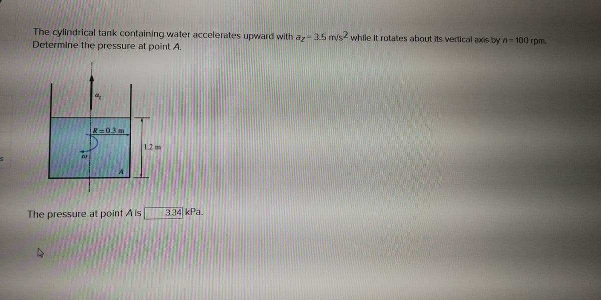 The cylindrical tank containing water accelerates upward with a7= 3.5 m/s² while it rotates about its vertical axis by n= 100 rpm.
Determine the pressure at point A.
IR=0.3 m
1.2 m
The pressure at point A is
3.34 kPa.
