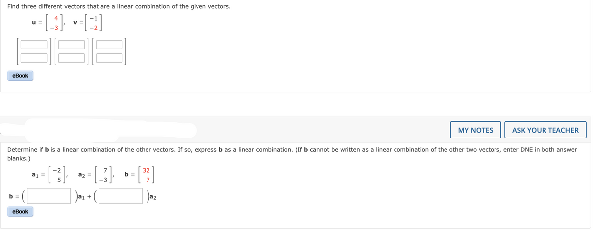 Find three different vectors that are a linear combination of the given vectors.
U =
- [43] [²]
V =
eBook
7
a₂ =
+15+15+11
[3];
) a₁ + (
Determine if b is a linear combination of the other vectors. If so, express b as a linear combination. (If b cannot be written as a linear combination of the other two vectors, enter DNE in both answer
blanks.)
b =
eBook
a₁ =
-2
b =
32
7
MY NOTES
a2
ASK YOUR TEACHER