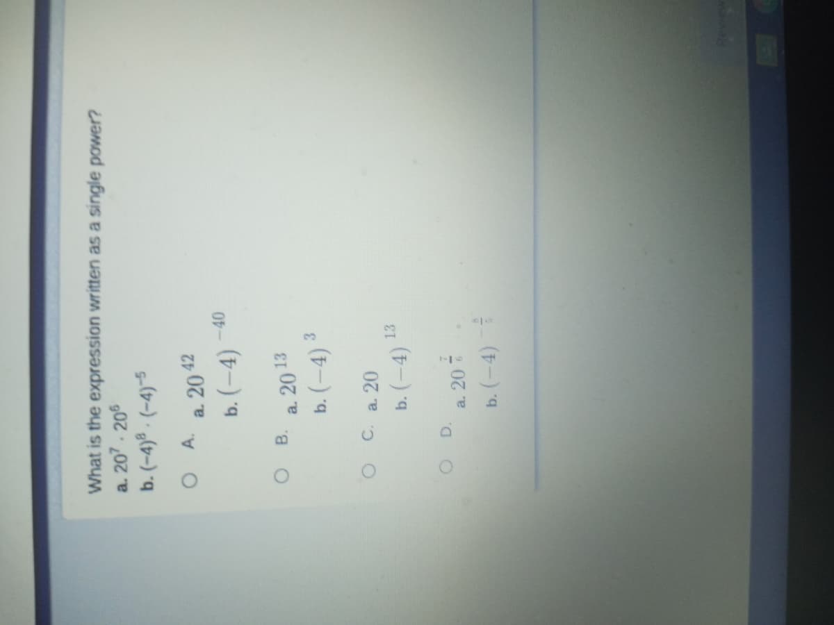 What is the expression written as a single power?
a. 207. 206
b. (-4)ª - (-4)~5
A.
a. 20 42
b. (–4)
B.
a. 20 13
b. (-4) ³
3.
O C. a 20
13
b. (-4)
a. 20 -
