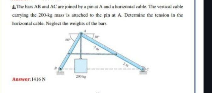 The bars AB and AC are joined by a pin at A and a horizontal cable. The vertical cable
carrying the 200-kg mass is attached to the pin at A. Determine the tension in the
horizontal cable. Neglect the weights of the bars
200 kg
Answer: 1416 N