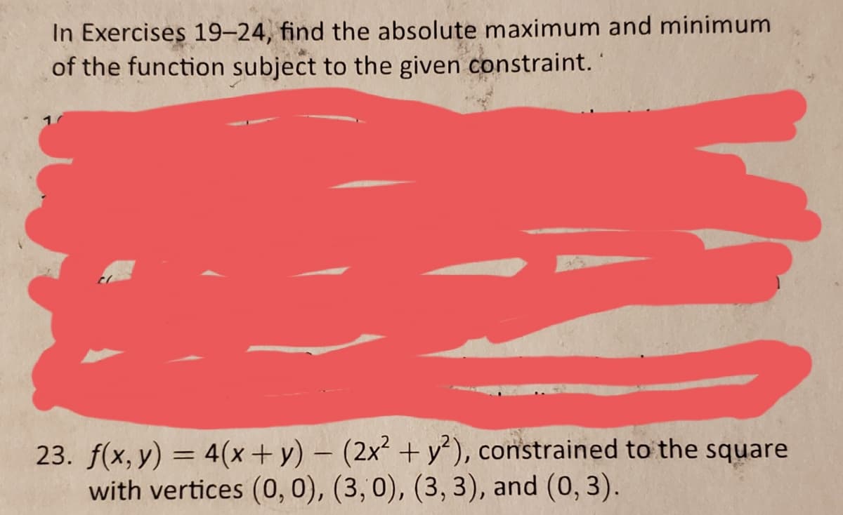 In Exercises 19-24, find the absolute maximum and minimum
of the function subject to the given constraint.
23. f(x, y) = 4(x+ y) – (2x² + y), constrained to the square
with vertices (0, 0), (3,0), (3, 3), and (0, 3).
