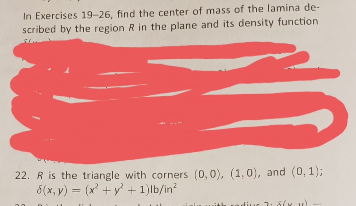 In Exercises 19–26, find the center of mass of the lamina de-
scribed by the region R in the plane and its density function
22. R is the triangle with corners (0, 0), (1,0), and (0, 1);
8(x, y) = (x² + y² + 1)lb/in?
Lith radiuG 2: 5(x v)
