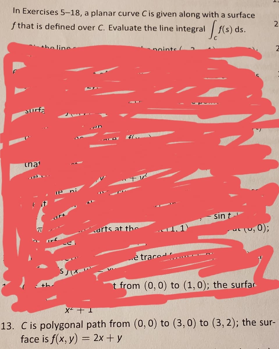 In Exercises 5-18, a planar curve Cis given along with a surface
f that is defined over C. Evaluate the line integral
|f(s) ds.
the line.
noints 2
Surfa
that
sin t-
arts at th
Tu, 0);
e trace
(イ.
th
t from (0, 0) to (1,0); the surfar
13. C is polygonal path from (0, 0) to (3, 0) to (3, 2); the sur-
face is f(x, y) = 2x + y
