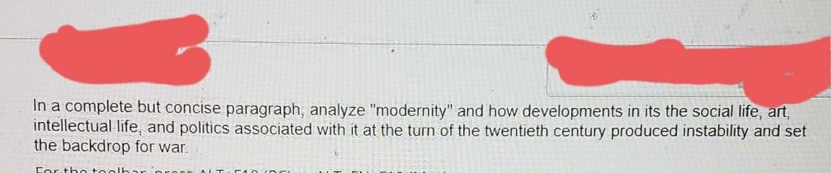 In a complete but concise paragraph, analyze "modernity" and how developments in its the social life, art,
intellectual life, and politics associated with it at the turn of the twentieth century produced instability and set
the backdrop for war.
Cor the teo
