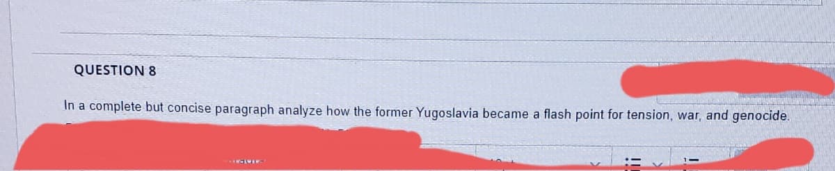 QUESTION 8
In a complete but concise paragraph analyze how the former Yugoslavia became a flash point for tension, war, and genocide.