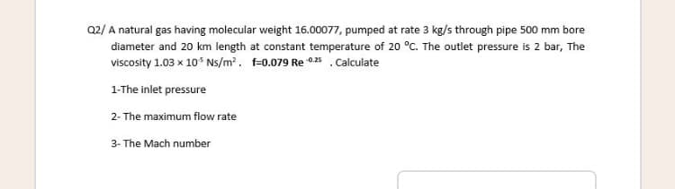 Q2/ A natural gas having molecular weight 16.00077, pumped at rate 3 kg/s through pipe 500 mm bore
diameter and 20 km length at constant temperature of 20 °C. The outlet pressure is 2 bar, The
viscosity 1.03 x 10* Ns/m?. f=0.079 Re 025 .Calculate
1-The inlet pressure
2- The maximum flow rate
3- The Mach number
