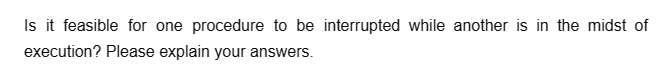 Is it feasible for one procedure to be interrupted while another is in the midst of
execution? Please explain your answers.