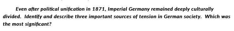 Even after political unification in 1871, Imperial Germany remained deeply culturally
divided. Identify and describe three important sources of tension in German society. Which was
the most significant?
