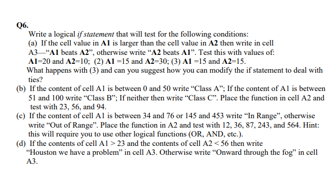 Q6.
Write a logical if statement that will test for the following conditions:
(a) If the cell value in A1 is larger than the cell value in A2 then write in cell
A3–"Al beats A2", otherwise write “A2 beats Al". Test this with values of:
Al=20 and A2=10; (2) A1 =15 and A2=30; (3) A1 =15 and A2=15.
What happens with (3) and can you suggest how you can modify the if statement to deal with
ties?
(b) If the content of cell A1 is between 0 and 50 write “Class A"; If the content of Al is between
51 and 100 write “"Class B"; If neither then write "Class C". Place the function in cell A2 and
test with 23, 56, and 94.
(c) If the content of cell A1 is between 34 and 76 or 145 and 453 write “In Range", otherwise
write “Out of Range". Place the function in A2 and test with 12, 36, 87, 243, and 564. Hint:
this will require you to use other logical functions (OR, AND, etc.).
(d) If the contents of cell Al > 23 and the contents of cell A2 < 56 then write
"Houston we have a problem" in cell A3. Otherwise write “Onward through the fog" in cell
АЗ.
